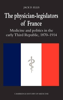 The Physician-Legislators of France: Medicine and Politics in the Early Third Republic, 1870 1914 by Ellis, Jack D.