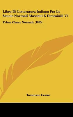Libro Di Letteratura Italiana Per Le Scuole Normali Maschili E Femminili V1: Prima Classe Normale (1895) by Casini, Tommaso