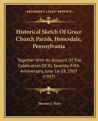 Historical Sketch Of Grace Church Parish, Honesdale, Pennsylvania: Together With An Account Of The Celebration Of Its Seventy-Fifth Anniversary, June by Ham, Thomas J.