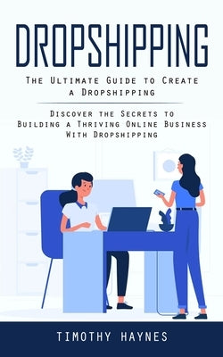 Dropshipping: The Ultimate Guide to Create a Dropshipping (Discover the Secrets to Building a Thriving Online Business With Dropship by Haynes, Timothy
