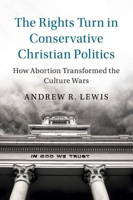 The Rights Turn in Conservative Christian Politics: How Abortion Transformed the Culture Wars by Lewis, Andrew R.