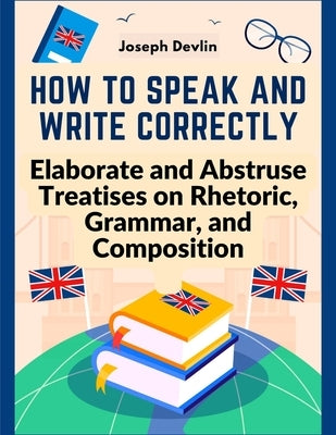 How to Speak and Write Correctly: Elaborate and Abstruse Treatises on Rhetoric, Grammar, and Composition by Joseph Devlin