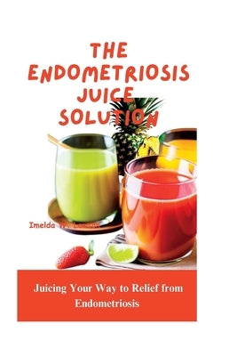 The Endometriosis Juice Solution: Juicing Your Way to Relief from Endometriosis by W. Lawson, Imelda