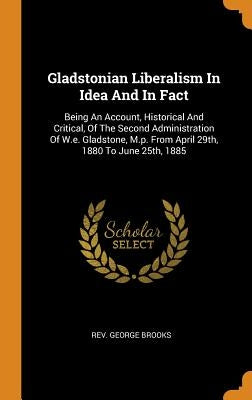 Gladstonian Liberalism in Idea and in Fact: Being an Account, Historical and Critical, of the Second Administration of W.E. Gladstone, M.P. from April by Brooks, Rev George