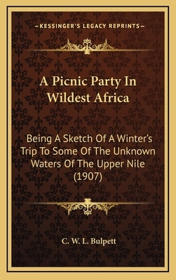 A Picnic Party In Wildest Africa: Being A Sketch Of A Winter's Trip To Some Of The Unknown Waters Of The Upper Nile (1907) by Bulpett, C. W. L.