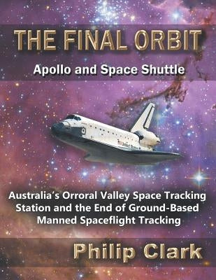 The Final Orbit - Apollo and Space Shuttle: Australia's Orroral Valley Space Tracking Station and the End of Ground-based Manned Space Flight Tracking by Clark, Philip