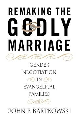 Remaking the Godly Marriage: Gender Negotiation in Evangelical Families by Bartkowski, John