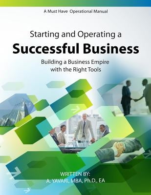 Starting and Operating a Successful Business: A Must Have Operational Manual: Building A Buisness Empire with the Right Tools by A. Yavari, Mba Ph. D. Ea