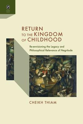 Return to the Kingdom of Childhood: Re-Envisioning the Legacy and Philosophical Relevance of Negritude by Thiam, Cheikh