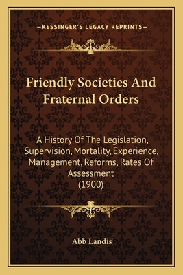 Friendly Societies And Fraternal Orders: A History Of The Legislation, Supervision, Mortality, Experience, Management, Reforms, Rates Of Assessment (1 by Landis, Abb