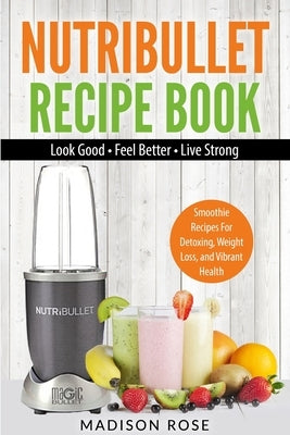 Nutribullet Recipe Book: Smoothie Recipes For Detoxing, Weight Loss, And Vibrant Health by Madison, Rose
