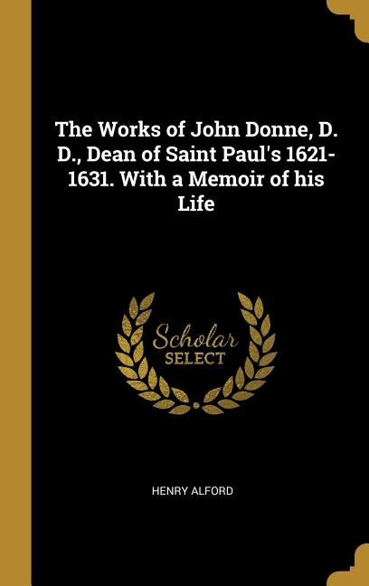 The Works of John Donne, D. D., Dean of Saint Paul's 1621-1631. With a Memoir of his Life by Alford, Henry