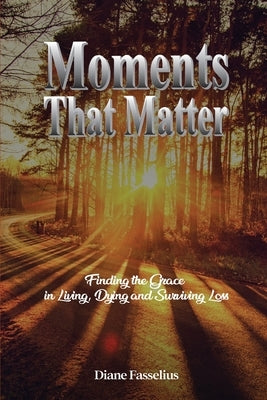 Moments That Matter: Finding the Grace in Living, Dying and Surviving Loss by Fasselius, Diane