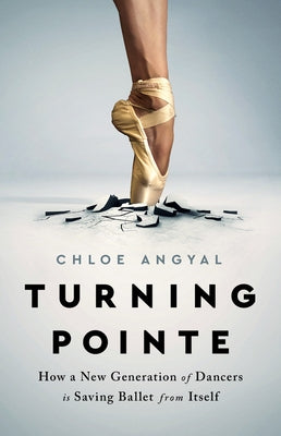 Turning Pointe: How a New Generation of Dancers Is Saving Ballet from Itself by Angyal, Chloe