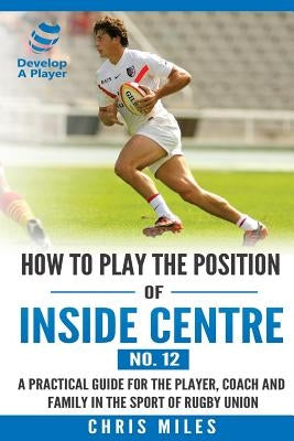 How to play the position of Inside Centre (No. 12): A practical guide for the player, coach and family in the sport of rugby union by Miles, Chris