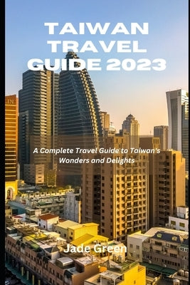 Taiwan Travel Guide 2023: A Complete Travel Guide to Taiwan's Wonders and Delights by Green, Jade