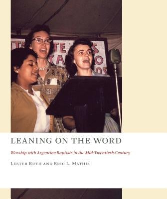 Leaning on the Word: Worship with Argentine Baptists in the Mid-Twentieth Century by Ruth, Lester