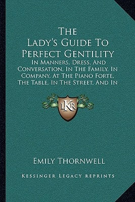 The Lady's Guide to Perfect Gentility: In Manners, Dress, and Conversation, in the Family, in Company, at the Piano Forte, the Table, in the Street, a by Thornwell, Emily
