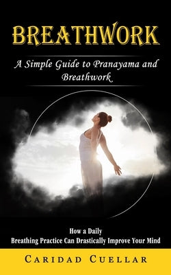 Breathwork: A Simple Guide to Pranayama and Breathwork (How a Daily Breathing Practice Can Drastically Improve Your Mind) by Cuellar, Caridad