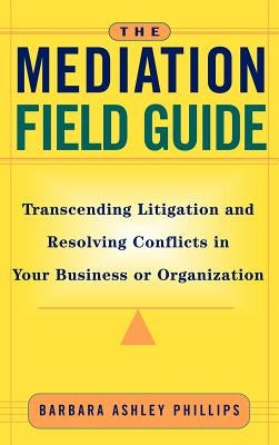 The Mediation Field Guide: Transcending Litigation and Resolving Conflicts in Your Business or Organization by Phillips