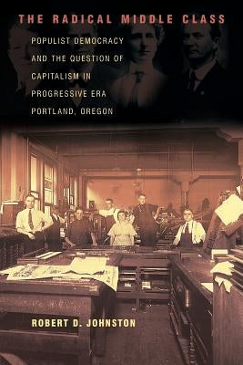 The Radical Middle Class: Populist Democracy and the Question of Capitalism in Progressive Era Portland, Oregon by Johnston, Robert D.