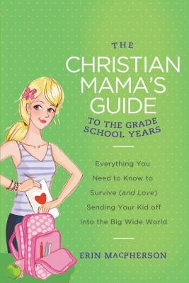 The Christian Mama's Guide to the Grade School Years: Everything You Need to Know to Survive (and Love) Sending Your Kid Off Into the Big, Wide World by MacPherson, Erin