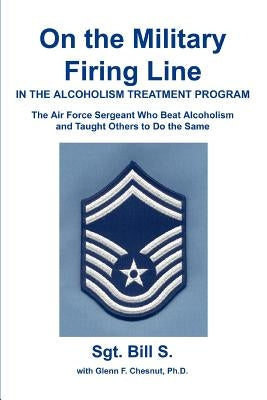 On the Military Firing Line in the Alcoholism Treatment Program: The Air Force Sergeant Who Beat Alcoholism and Taught Others to Do the Same by Bill S