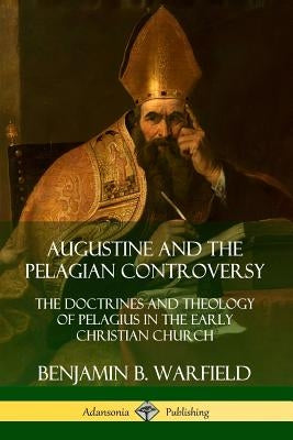 Augustine and the Pelagian Controversy: The Doctrines and Theology of Pelagius in the Early Christian Church by Warfield, Benjamin B.