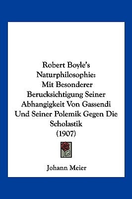 Robert Boyle's Naturphilosophie: Mit Besonderer Berucksichtigung Seiner Abhangigkeit Von Gassendi Und Seiner Polemik Gegen Die Scholastik (1907) by Meier, Johann