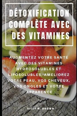 Détoxification Complète Avec Des Vitamines: Augmentez Votre Santé Avec Des Vitamines Hydrosolubles Et Liposolubles, Améliorez Votre Peau, Vos Cheveux, by Brown, Jessy M.