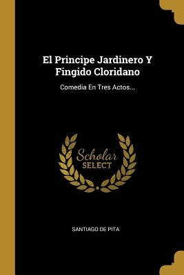 El Principe Jardinero Y Fingido Cloridano: Comedia En Tres Actos... by Pita, Santiago De