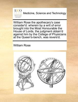 William Rose the Apothecary's Case Consider'd: Wherein by a Writ of Error Brought Into the Most Honourable the House of Lords, the Judgment Obtain'd A by Rose, William
