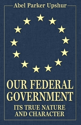 Our Federal Government: Its True Nature and Character by Upshur, Abel Parker