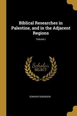 Biblical Researches in Palestine, and in the Adjacent Regions; Volume I by Robinson, Edward