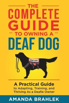 The Complete Guide to Owning a Deaf Dog: A Practical Guide to Adapting, Training, and Thriving As a Deafie Owner by Brahlek, Amanda