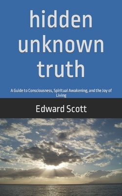 Hidden Unknown Truth: A Guide to Consciousness, Spiritual Awakening, and the Joy of Living by Scott, Edward