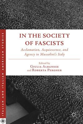 In the Society of Fascists: Acclamation, Acquiescence, and Agency in Mussolini's Italy by Albanese, G.