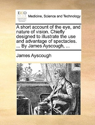 A Short Account of the Eye, and Nature of Vision. Chiefly Designed to Illustrate the Use and Advantage of Spectacles. ... by James Ayscough, ... by Ayscough, James
