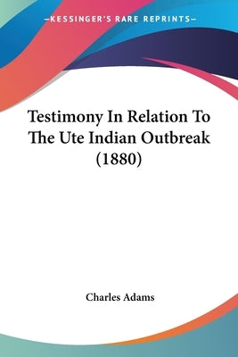 Testimony In Relation To The Ute Indian Outbreak (1880) by Adams, Charles