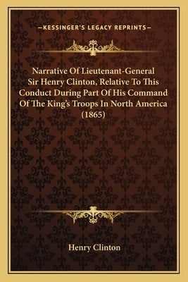 Narrative Of Lieutenant-General Sir Henry Clinton, Relative To This Conduct During Part Of His Command Of The King's Troops In North America (1865) by Clinton, Henry