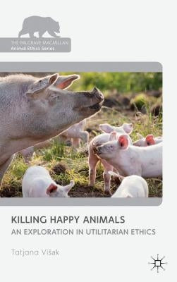 Killing Happy Animals: Explorations in Utilitarian Ethics by Visak, Tatjana