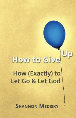 How to Give Up: How (Exactly) to Let Go and Let God by Medisky, Shannon