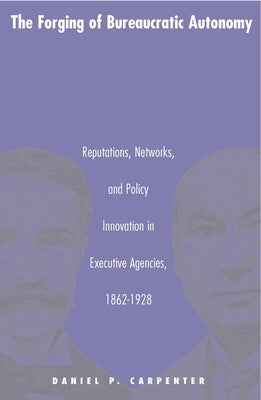 The Forging of Bureaucratic Autonomy: Reputations, Networks, and Policy Innovation in Executive Agencies, 1862-1928 by Carpenter, Daniel