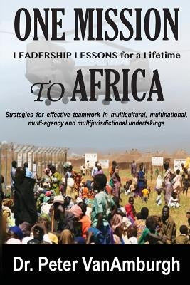 One Mission to Africa, Leadership Lessons for a Lifetime: Strategies for effective teamwork in multicultural, multinational, multi-agency and multijur by Vanamburgh, Peter C.