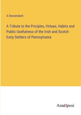 A Tribute to the Priciples, Virtues, Habits and Public Usefulness of the Irish and Scotch Early Settlers of Pennsylvania by A Descendant