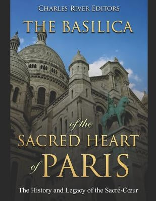 The Basilica of the Sacréd Heart of Paris: The History and Legacy of the Sacré-Coeur by Charles River