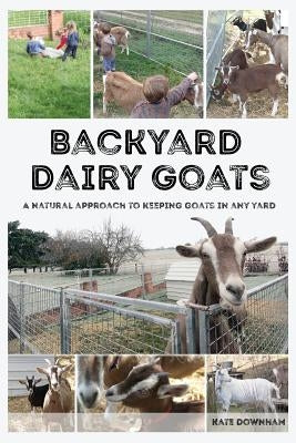 Backyard Dairy Goats: A natural approach to keeping goats in any yard by Downham, Kate