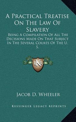 A Practical Treatise on the Law of Slavery: Being a Compilation of All the Decisions Made on That Subject in the Several Courts of the U. S. by Wheeler, Jacob D.