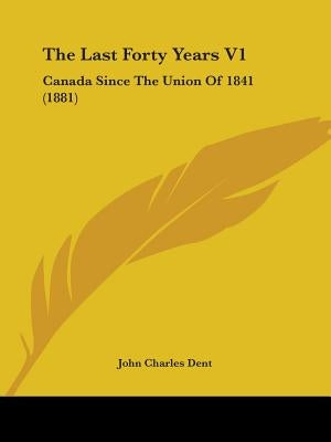 The Last Forty Years V1: Canada Since The Union Of 1841 (1881) by Dent, John Charles