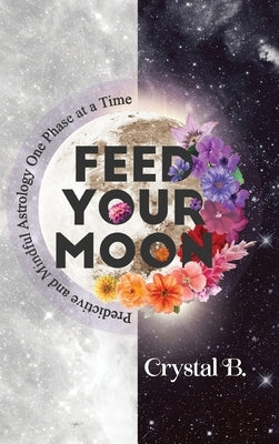 Feed Your Moon: Predictive and Mindful Astrology One Phase at a Time by B, Crystal